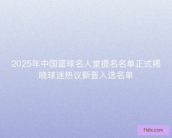 2025年中国篮球名人堂提名名单正式揭晓球迷热议新晋入选名单
