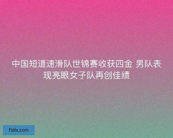 中国短道速滑队世锦赛收获四金 男队表现亮眼女子队再创佳绩