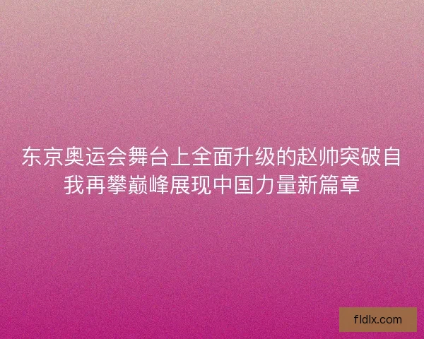 东京奥运会舞台上全面升级的赵帅突破自我再攀巅峰展现中国力量新篇章