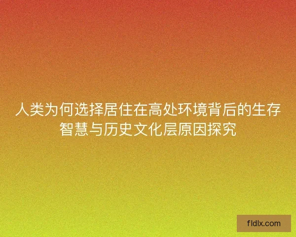 人类为何选择居住在高处环境背后的生存智慧与历史文化层原因探究