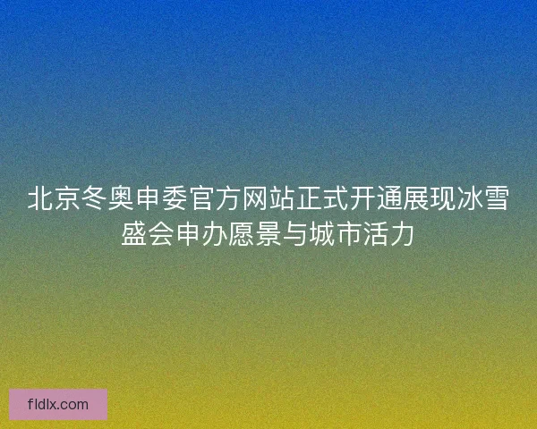 北京冬奥申委官方网站正式开通展现冰雪盛会申办愿景与城市活力