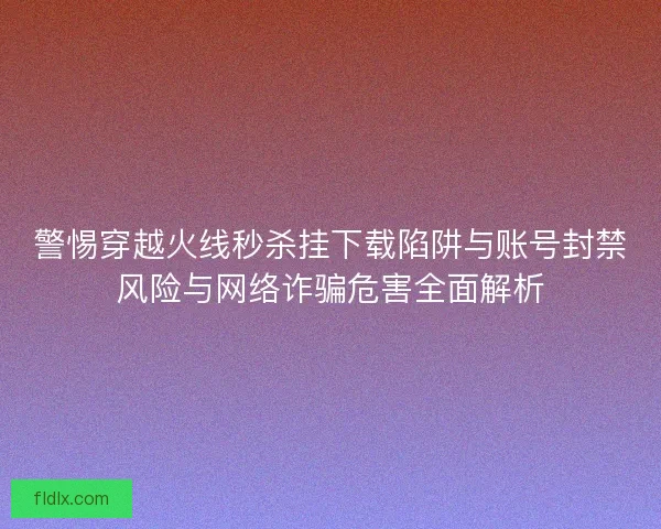 警惕穿越火线秒杀挂下载陷阱与账号封禁风险与网络诈骗危害全面解析