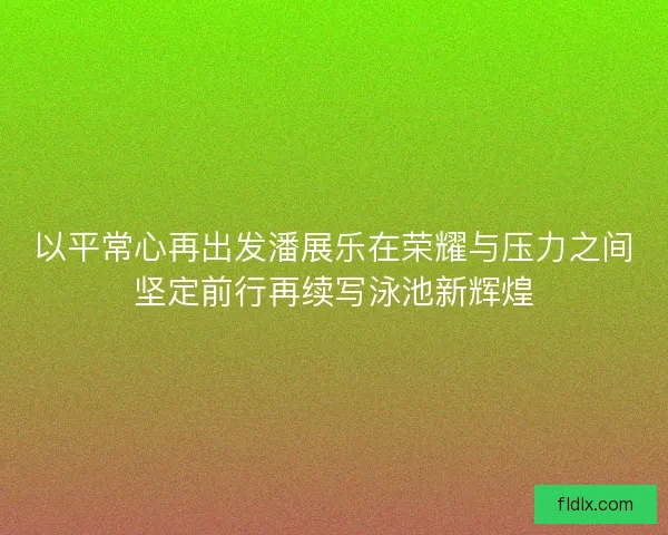 以平常心再出发潘展乐在荣耀与压力之间坚定前行再续写泳池新辉煌
