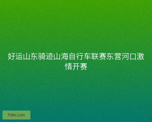 好运山东骑迹山海自行车联赛东营河口激情开赛